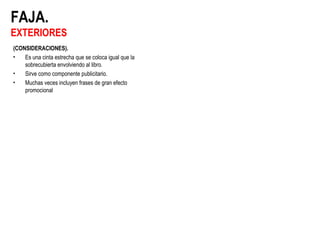 FAJA.
EXTERIORES
(CONSIDERACIONES).
• Es una cinta estrecha que se coloca igual que la
sobrecubierta envolviendo al libro.
• Sirve como componente publicitario.
• Muchas veces incluyen frases de gran efecto
promocional
 