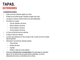 TAPAS.
EXTERIORES
(CONSIDERACIONES).
• Cada una de las cubiertas rígidas de un libro.
• Pueden ser de cartón grueso, forradas en papel, piel ó tela.
• Las tapas se colocan cuando el libro ya ha sido desbarbado.
• Se dividen en 4 partes:
– 1era de cubiertas o de forros
– 2da de cubierta o de forros
– 3ra de cubierta o de forros
– 4 ta de cubierta o de forros
• La 1era y la 4ta de forros son externas
• La 2da y la 3era son internas.
• La única cara impresa es la 1era si acaso la 4ta. La 2da y la 3ra van ocultas
bajo las guardas.
• Información 1era de forros, llamada cubierta:
– Título del libro
– Nombre del autor
– Logotipo
– Nombre o sello de la casa editorial
• Información 4ta de forros ó contracubierta. Se suele dejar sin impresión
alguna. En los últimos años se puede colocar publicidad, una breve
descripción de la obra o comentarios de los críticos.
 
