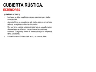 CUBIERTA RÚSTICA.
EXTERIORES
(CONSIDERACIONES).
• Las tapas se dejan para libros costosos o se dejan para tiradas
considerables.
• Ahora los libros se encuadernan a la rústica, esto es con cartulina
delgada, protegidas con láminas de plástico.
• Hay que tener especial cuidado con este tipo de encuadernación;
algunas tapas se dañan por los cambios de temperatura y
humedad. Es algo muy común en nuestros días por la compra de
libros por internet.
• Esta encuadernación lleva corte recto y su lomo es plano.
 
