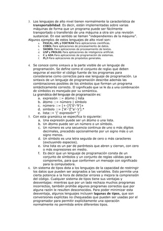 3. Los lenguajes de alto nivel tienen normalmente la característica de
transportabilidad. Es decir, están implementadas sobre varias
máquinas de forma que un programa puede ser fácilmente
transportado o transferido de una máquina a otra sin una revisión
sustancial. En ese sentido se llaman “independientes de la máquina”.
Algunos ejemplos de estos lenguajes de alto nivel son:
a. PASCAL, APL y FORTRAN Para aplicaciones científicas.
b. COBOL Para aplicaciones de procesamiento de datos.
c. SNOBOL Para aplicaciones de procesamiento de textos.
d. LISP y PROLOG Para aplicaciones de inteligencia artificial.
e. C y ADA Para aplicaciones de programación de sistemas.
f. PL/I Para aplicaciones de propósitos generales.
4. Se conoce como sintaxis a la parte visible de un lenguaje de
programación. Se define como el conjunto de reglas que deben
seguirse al escribir el código fuente de los programas para
considerarse como correctos para ese lenguaje de programación. La
sintaxis de un lenguaje de programación describe además las
combinaciones posibles de los símbolos que forman un programa
sintácticamente correcto. El significado que se le da a una combinación
de símbolos es manejado por su semántica.
La gramática del lenguaje de programación es:
a. expresión ::= átomo | lista
b. átomo ::= número | símbolo
c. número ::= [+-]?[‘0’-’9’]+
d. símbolo ::= [‘A’-’Z’’a’-’z’].*
e. lista::= ‘(‘ expresión* ‘)’
5. Con esta gramática se especifica lo siguiente:
a. Una expresión puede ser un átomo o una lista.
b. Un átomo puede ser un número o un símbolo.
c. Un número es una secuencia continua de uno o más dígitos
decimales, precedido opcionalmente por un signo más o un
signo menos.
d. Un símbolo es una letra seguida de cero o más caracteres
(excluyendo espacios).
e. Una lista es un par de paréntesis que abren y cierran, con cero
o más expresiones en medio.
f. Es decir que un lenguaje de programación consta de un
conjunto de símbolos y un conjunto de reglas válidas para
componerlos, para que conformen un mensaje con significado
para la computadora.
6. Un sistema de tipos dota a los lenguajes de la capacidad de restringir
los datos que pueden ser asignados a las variables. Esto permite una
cierta potencia a la hora de detectar errores y mejora la comprensión
del código. Cualquier sistema de tipos tiene sus ventajas y
desventajas: mientras que por un lado rechaza muchos programas
incorrectos, también prohíbe algunos programas correctos que por
alguna razón le resulten desconocidos. Para poder minimizar esta
desventaja, algunos lenguajes incluyen lagunas de tipos, que son
conversiones explícitas no chequeadas que pueden ser usadas por el
programador para permitir explícitamente una operación
normalmente no permitida entre diferentes tipos.
 
