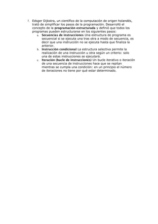 7. Edsger Dijkstra, un científico de la computación de origen holandés,
trató de simplificar los pasos de la programación. Desarrolló el
concepto de la programación estructurada y definió que todos los
programas pueden estructurarse en los siguientes pasos:
a. Secuencias de instrucciones Una estructura de programa es
secuencial si se ejecuta una tras otra a modo de secuencia, es
decir que una instrucción no se ejecuta hasta que finaliza la
anterior.
b. Instrucción condicional La estructura selectiva permite la
realización de una instrucción u otra según un criterio: solo
una de estas instrucciones se ejecutará.
c. Iteración (bucle de instrucciones) Un bucle iterativo o iteración
de una secuencia de instrucciones hace que se repitan
mientras se cumpla una condición: en un principio el número
de iteraciones no tiene por qué estar determinado.
 