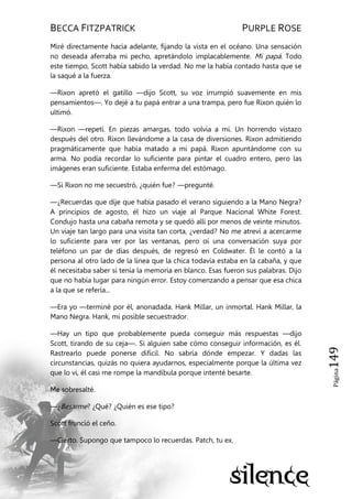 BECCA FITZPATRICK PURPLE ROSE
Página149
Miré directamente hacia adelante, fijando la vista en el océano. Una sensación
no deseada aferraba mi pecho, apretándolo implacablemente. Mi papá. Todo
este tiempo, Scott había sabido la verdad. No me la había contado hasta que se
la saqué a la fuerza.
—Rixon apretó el gatillo —dijo Scott, su voz irrumpió suavemente en mis
pensamientos—. Yo dejé a tu papá entrar a una trampa, pero fue Rixon quién lo
ultimó.
—Rixon —repetí. En piezas amargas, todo volvía a mí. Un horrendo vistazo
después del otro. Rixon llevándome a la casa de diversiones. Rixon admitiendo
pragmáticamente que había matado a mi papá. Rixon apuntándome con su
arma. No podía recordar lo suficiente para pintar el cuadro entero, pero las
imágenes eran suficiente. Estaba enferma del estómago.
—Si Rixon no me secuestró, ¿quién fue? —pregunté.
—¿Recuerdas que dije que había pasado el verano siguiendo a la Mano Negra?
A principios de agosto, él hizo un viaje al Parque Nacional White Forest.
Condujo hasta una cabaña remota y se quedó allí por menos de veinte minutos.
Un viaje tan largo para una visita tan corta, ¿verdad? No me atreví a acercarme
lo suficiente para ver por las ventanas, pero oí una conversación suya por
teléfono un par de días después, de regresó en Coldwater. Él le contó a la
persona al otro lado de la línea que la chica todavía estaba en la cabaña, y que
él necesitaba saber si tenía la memoria en blanco. Esas fueron sus palabras. Dijo
que no había lugar para ningún error. Estoy comenzando a pensar que esa chica
a la que se refería...
—Era yo —terminé por él, anonadada. Hank Millar, un inmortal. Hank Millar, la
Mano Negra. Hank, mi posible secuestrador.
—Hay un tipo que probablemente pueda conseguir más respuestas —dijo
Scott, tirando de su ceja—. Si alguien sabe cómo conseguir información, es él.
Rastrearlo puede ponerse difícil. No sabría dónde empezar. Y dadas las
circunstancias, quizás no quiera ayudarnos, especialmente porque la última vez
que lo vi, él casi me rompe la mandíbula porque intenté besarte.
Me sobresalté.
—¿Besarme? ¿Qué? ¿Quién es ese tipo?
Scott frunció el ceño.
—Cierto. Supongo que tampoco lo recuerdas. Patch, tu ex.
 