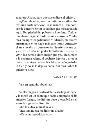 zapatero Alajin, para que aprendiese el oﬁcio…
«¡Ven, abuelito, ven! –continuó escribiendo,
tras una corta reﬂexión, el muchacho–. En nombre de Nuestro Señor te suplico que me saques de
aquí. Ten piedad del pobrecito huérfano. Todo el
mundo me pega, se burla de mí, me insulta. Y, además, siempre tengo hambre. Y, además, me aburro
atrozmente y no hago más que llorar. Anteayer,
el ama me dio un pescozón tan fuerte, que me caí
y estuve un rato sin poder levantarme. Esto no es
vivir; los perros viven mejor que yo… Recuerdos
a la cocinera Alena, al cochero Egorka y a todos
nuestros amigos de la aldea. Mi acordeón guárdalo bien y no se lo dejes a nadie. Sin más, sabes te
quiere tu nieto
VANKA CHUKOV.
Ven en seguida, abuelito.»
Vanka plegó en cuatro dobleces la hoja de papel
y la metió en un sobre que había comprado el día
anterior. Luego, meditó un poco y escribió en el
sobre la siguiente dirección:
«En la aldea, a mi abuelo.»
Tras una nueva meditación, añadió:
«Constantino Makarich.»
–9–

 