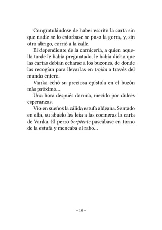 Congratulándose de haber escrito la carta sin
que nadie se lo estorbase se puso la gorra, y, sin
otro abrigo, corrió a la calle.
El dependiente de la carnicería, a quien aquella tarde le había preguntado, le había dicho que
las cartas debían echarse a los buzones, de donde
las recogían para llevarlas en troika a través del
mundo entero.
Vanka echó su preciosa epístola en el buzón
más próximo…
Una hora después dormía, mecido por dulces
esperanzas.
Vio en sueños la cálida estufa aldeana. Sentado
en ella, su abuelo les leía a las cocineras la carta
de Vanka. El perro Serpiente paseábase en torno
de la estufa y meneaba el rabo…

– 10 –

 