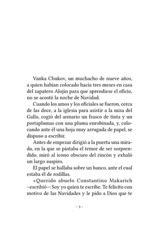 Vanka Chukov, un muchacho de nueve años,
a quien habían colocado hacía tres meses en casa
del zapatero Alojin para que aprendiese el oﬁcio,
no se acostó la noche de Navidad.
Cuando los amos y los oﬁciales se fueron, cerca
de las doce, a la iglesia para asistir a la misa del
Gallo, cogió del armario un frasco de tinta y un
portaplumas con una pluma enrobinada, y, colocando ante él una hoja muy arrugada de papel, se
dispuso a escribir.
Antes de empezar dirigió a la puerta una mirada, en la que se pintaba el temor de ser sorprendido, miró al icono obscuro del rincón y exhaló
un largo suspiro.
El papel se hallaba sobre un banco, ante el cual
estaba él de rodillas.
«Querido abuelo Constantino Makarich
–escribió–: Soy yo quien te escribe. Te felicito con
motivo de las Navidades y le pido a Dios que te
–3–

 