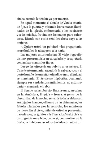 citaba cuando le tenían ya por muerto.
En aquel momento, el abuelo de Vanka estaría,
de ﬁjo, a la puerta, y mirando las ventanas iluminadas de la iglesia, embromaría a los cocineros
y a las criadas, frotándose las manos para calentarse. Riendo con risita senil les daría vaya a las
mujeres.
–¿iere usted un polvito? –les preguntaría,
acercándoles la tabaquera a la nariz.
Las mujeres estornudarían. El viejo, regocijadísimo, prorrumpiría en carcajadas y se apretaría
con ambas manos los ijares.
Luego les ofrecería un polvito a los perros. El
Canelo estornudaría, sacudiría la cabeza, y, con el
gesto huraño de un señor ofendido en su dignidad,
se marcharía. El Serpiente, hipócrita, ocultando
siempre sus verdaderos sentimientos, no estornudaría y menearía el rabo.
El tiempo sería soberbio. Habría una gran calma
en la atmósfera, límpida y fresca. A pesar de la
obscuridad de la noche, se vería toda la aldea con
sus tejados blancos, el humo de las chimeneas, los
árboles plateados por la escarcha, los montones
de nieve. En el cielo, miles de estrellas parecerían
hacerle alegres guiños a la Tierra. La Vía Láctea se
distinguiría muy bien, como si, con motivo de la
ﬁesta, la hubieran lavado y frotado con nieve…
–5–

 
