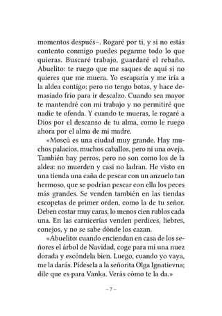 momentos después–. Rogaré por ti, y si no estás
contento conmigo puedes pegarme todo lo que
quieras. Buscaré trabajo, guardaré el rebaño.
Abuelito: te ruego que me saques de aquí si no
quieres que me muera. Yo escaparía y me iría a
la aldea contigo; pero no tengo botas, y hace demasiado frío para ir descalzo. Cuando sea mayor
te mantendré con mi trabajo y no permitiré que
nadie te ofenda. Y cuando te mueras, le rogaré a
Dios por el descanso de tu alma, como le ruego
ahora por el alma de mi madre.
«Moscú es una ciudad muy grande. Hay muchos palacios, muchos caballos, pero ni una oveja.
También hay perros, pero no son como los de la
aldea: no muerden y casi no ladran. He visto en
una tienda una caña de pescar con un anzuelo tan
hermoso, que se podrían pescar con ella los peces
más grandes. Se venden también en las tiendas
escopetas de primer orden, como la de tu señor.
Deben costar muy caras, lo menos cien rublos cada
una. En las carnicerías venden perdices, liebres,
conejos, y no se sabe dónde los cazan.
«Abuelito: cuando enciendan en casa de los señores el árbol de Navidad, coge para mí una nuez
dorada y escóndela bien. Luego, cuando yo vaya,
me la darás. Pídesela a la señorita Olga Ignatievna;
dile que es para Vanka. Verás cómo te la da.»
–7–

 