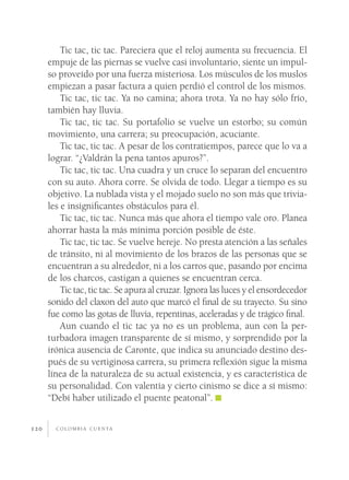 c o l o m b i a c u e n ta120
Tic tac, tic tac. Pareciera que el reloj aumenta su frecuencia. El
empuje de las piernas se vuelve casi involuntario, siente un impul-
so proveído por una fuerza misteriosa. Los músculos de los muslos
empiezan a pasar factura a quien perdió el control de los mismos.
Tic tac, tic tac. Ya no camina; ahora trota. Ya no hay sólo frío,
también hay lluvia.
Tic tac, tic tac. Su portafolio se vuelve un estorbo; su común
movimiento, una carrera; su preocupación, acuciante.
Tic tac, tic tac. A pesar de los contratiempos, parece que lo va a
lograr. “¿Valdrán la pena tantos apuros?”.
Tic tac, tic tac. Una cuadra y un cruce lo separan del encuentro
con su auto. Ahora corre. Se olvida de todo. Llegar a tiempo es su
objetivo. La nublada vista y el mojado suelo no son más que trivia-
les e insignificantes obstáculos para él.
Tic tac, tic tac. Nunca más que ahora el tiempo vale oro. Planea
ahorrar hasta la más mínima porción posible de éste.
Tic tac, tic tac. Se vuelve hereje. No presta atención a las señales
de tránsito, ni al movimiento de los brazos de las personas que se
encuentran a su alrededor, ni a los carros que, pasando por encima
de los charcos, castigan a quienes se encuentran cerca.
Tic tac, tic tac. Se apura al cruzar. Ignora las luces y el ensordecedor
sonido del claxon del auto que marcó el final de su trayecto. Su sino
fue como las gotas de lluvia, repentinas, aceleradas y de trágico final.
Aun cuando el tic tac ya no es un problema, aun con la per-
turbadora imagen transparente de sí mismo, y sorprendido por la
irónica ausencia de Caronte, que indica su anunciado destino des-
pués de su vertiginosa carrera, su primera reflexión sigue la misma
línea de la naturaleza de su actual existencia, y es característica de
su personalidad. Con valentía y cierto cinismo se dice a sí mismo:
“Debí haber utilizado el puente peatonal”.
 