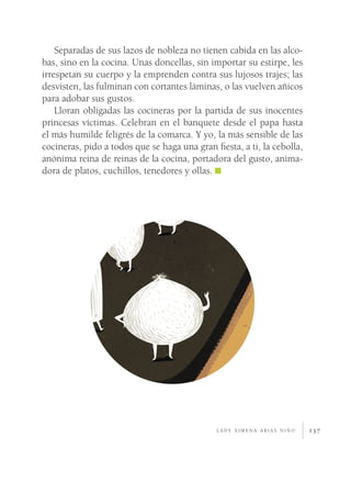 137
Separadas de sus lazos de nobleza no tienen cabida en las alco-
bas, sino en la cocina. Unas doncellas, sin importar su estirpe, les
irrespetan su cuerpo y la emprenden contra sus lujosos trajes; las
desvisten, las fulminan con cortantes láminas, o las vuelven añicos
para adobar sus gustos.
Lloran obligadas las cocineras por la partida de sus inocentes
princesas víctimas. Celebran en el banquete desde el papa hasta
el más humilde feligrés de la comarca. Y yo, la más sensible de las
cocineras, pido a todos que se haga una gran fiesta, a ti, la cebolla,
anónima reina de reinas de la cocina, portadora del gusto, anima-
dora de platos, cuchillos, tenedores y ollas.
l a d y x i m e n a a r i a s n i ñ o
 