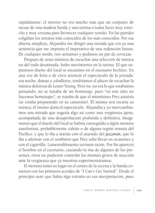 149
rápidamente: el interior no era mucho más que un conjunto de
mesas de una madera burda y una tarima a todas luces muy estre-
cha y muy cercana para favorecer cualquier sonido. En las paredes
colgaban los retratos más conocidos de los más conocidos. Por esa
abierta simpleza, Alejandra me dirigió una mirada que era ya una
sentencia que me imponía el imperativo de una redención futura.
De cualquier modo, nos sentamos y pedimos un par de cervezas.
Después de unos minutos de escuchar una selección de música
no del todo desatinada, hubo movimiento en la tarima. El que su-
pusimos dueño del local se encaramó en el escenario hechizo. En
una voz de feria o de circo anunció el espectáculo de la jornada:
esa noche, damas y caballeros, tendríamos el placer de escuchar la
música deleitosa de Lester Young. Pero no, no era lo que estábamos
pensando, no se trataba de un homenaje, pues “en este sitio no
hacemos homenajes”; se trataba de que el mismísimo Prez asistiría
(se estaba preparando en su camerino). Él mismo nos tocaría su
música, él mismo daría el espectáculo. Alejandra y yo intercambia-
mos una mirada que sugería algo así como una vergüenza ajena,
acompañada de una desaprobación profunda y definitiva. Imagi-
namos que el dueño del local se habría conseguido a algún moreno
saxofonista, probablemente caleño o de alguna región remota del
Pacífico, y que lo iba a ataviar con el atuendo del jazzman, que lo
iba a adornar con el sombrero que Prez solía llevar en ocasiones y
con el cigarrillo. Lamentablemente tuvimos razón. Por fin apareció
el hombre en el escenario, causando la risa de algunos de los pre-
sentes; otros no pudieron controlar los mismos gestos de reacción
ante la vergüenza que ya nosotros experimentáramos.
El moreno tomó su lugar en el centro de la escena y la banda co-
menzó con los primeros acordes de “I Can´t Get Started”. Desde el
principio noté que había algo extraño en esa interpretación, pues
c a m i l o a n d r é s m a rt í n e z o s o r i o
 