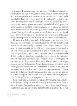 c o l o m b i a c u e n ta150
estoy seguro de conocer todas las versiones grabadas de la canción,
y el moreno no seguía ninguna de ellas, lo cual significaba que la
treta que entrañaba una sustitución de ese tipo no era del todo
reprobable. Pero tal vez por razones de inclinación sensitiva me
tomó unos segundos más el notar que lo que me sorprendía preci-
samente de esa interpretación era su inusitada fidelidad, pues de-
finitivamente se ajustaba, era pura, exacta. En el aire se morían las
notas de esa cadencia decadente que tanto amaran los que amaron
a Lester Young, Alejandra y yo incluidos. Tal vez, sin creérmelo del
todo, miré a Alejandra, y la ensoñación de sus ojos y la de los ojos
de los demás presentes confirmaron mi juicio (mi extremo temor).
El moreno se había levantado de la butaca, y su silueta, a con-
traluz de los reflectores, invitaba al cerebro a percibir allí al Young
verdadero, al Young real y concreto. Entonces yo, entonces noso-
tros, no pudimos dejar de percibir en el moreno de la tarima algo
así como una aparición imposible o una reencarnación insólita.
Pues él, que al principio no había sido más que una versión criolla
de la leyenda, un títere bien arreglado, poco a poco se iba transmu-
tando y alterando en un proceso semejante al de la conflagración
creadora, en un llegar a ser fulminante y a la vez atemorizante que
sucedía a través de las notas. No pudimos dejar de reconocer esos
labios gruesos y marrones que abrazaban la boquilla del saxo, la
forma tan particular de tomarlo entre sus manos oscuras, como si
fuese un pedazo de metal incandescente o una rosa etérea que no
se quiere estropear con el tacto. Los ojos medio saltones, la posi-
ción de la espalda, todo nos sugería a Lester.
Como siempre, la música nos transportó vilmente, nos extrapo-
ló de nuestro siglo y de nuestra ciudad y nos llevó a otros sitios y
otros tiempos. Bien podíamos estar en Nueva York o en Chicago,
en plena década de los veinte o de los treinta, al piano podía ir Nat
 