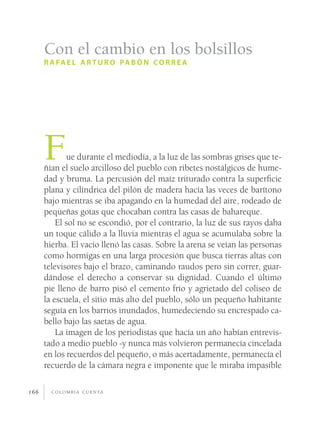c o l o m b i a c u e n ta166
Fue durante el mediodía, a la luz de las sombras grises que te-
ñían el suelo arcilloso del pueblo con ribetes nostálgicos de hume-
dad y bruma. La percusión del maíz triturado contra la superficie
plana y cilíndrica del pilón de madera hacía las veces de barítono
bajo mientras se iba apagando en la humedad del aire, rodeado de
pequeñas gotas que chocaban contra las casas de bahareque.
El sol no se escondió, por el contrario, la luz de sus rayos daba
un toque cálido a la lluvia mientras el agua se acumulaba sobre la
hierba. El vacío llenó las casas. Sobre la arena se veían las personas
como hormigas en una larga procesión que busca tierras altas con
televisores bajo el brazo, caminando raudos pero sin correr, guar-
dándose el derecho a conservar su dignidad. Cuando el último
pie lleno de barro pisó el cemento frío y agrietado del coliseo de
la escuela, el sitio más alto del pueblo, sólo un pequeño habitante
seguía en los barrios inundados, humedeciendo su encrespado ca-
bello bajo las saetas de agua.
La imagen de los periodistas que hacía un año habían entrevis-
tado a medio pueblo -y nunca más volvieron permanecía cincelada
en los recuerdos del pequeño, o más acertadamente, permanecía el
recuerdo de la cámara negra e imponente que le miraba impasible
Con el cambio en los bolsillos
r afael arturo pabón correa
 