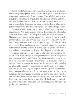 181
Buscó, por la Web, casos parecidos al suyo. Encontró un síndro-
me en el que encajaban todos sus síntomas, pero la información
era escasa. Las causas lo desorientaban. Nunca había tenido, que
él supiera, epilepsia, ni aneurisma, ni ningún problema cerebral.
Además, la mano actuaba de forma autónoma muy pocas veces, y
podía controlarla. Creía que su mano realizaba lo que él deseaba,
pero no se atrevía a hacerlo a consciencia. Era su única explicación.
Cuando volvió a casa estaba convencido de que todo era su
imaginación. A lo mejor era una especie de sonámbulo, o hacía las
cosas sin darse cuenta, no porque sufriera un trastorno cerebral.
Más contento con esa teoría preparó un espagueti con trozos de
carne molida, sacó una cerveza y se sentó a ver televisión y a co-
mer. Luego revisó su arma y se antojó de jugar con ella. Se miró
en el espejo de su alcoba; posó con el arma de diferentes maneras.
Para rematar, apuntó con ella al espejo y jaló el gatillo, simulando
con su boca el sonido de un disparo. Rio, la guardó y se durmió.
Se movía dormido, como si algo lo jalara con mucha fuerza ha-
cia un lado, arrastrándolo. Creía que era sólo el sueño, porque en
éste, un amigo lo jalaba del brazo. Siguió dormido hasta que le fas-
tidió esa sensación y despertó lentamente. De inmediato se quedó
quieto. Cansado, estaba por dormirse de nuevo cuando escuchó
un chasquido. Asoció el sonido con su sueño todavía presente y
con uno de su casa. “Quizá algo se rompió”, pensó adormilado.
Otro chasquido lo sacó más de su descanso, y otro lo despertó lo
suficiente para averiguar qué pasaba. Un cuarto chasquido, mucho
más metálico, le indicó que provenía de un lado de su cuerpo. Giró
la cabeza y vio, en medio de la oscuridad de la alcoba, el cañón de
su arma apuntándole a los ojos, y su mano izquierda apretando el
gatillo una y otra vez.
e s t e fa n í a l e ó n o rt i z
 