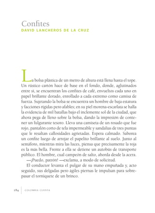 c o l o m b i a c u e n ta184
La bolsa plástica de un metro de altura está llena hasta el tope.
Un rústico cartón hace de base en el fondo, donde, aglutinados
entre sí, se encuentran los confites de café, envueltos cada uno en
papel brillante dorado, enrollado a cada extremo como camisa de
fuerza. Sujetando la bolsa se encuentra un hombre de baja estatura
y facciones rígidas pero afables; en su piel morena-escarlata se halla
la evidencia de mil batallas bajo el inclemente sol de la ciudad, que
ahora pega de lleno sobre la bolsa, dando la impresión de conte-
ner un fulgurante tesoro. Lleva una camiseta de un rosado que fue
rojo, pantalón corto de tela impermeable y sandalias de tres puntas
que le resaltan callosidades agrietadas. Espera calmado. Saborea
un confite luego de arrojar el papelito brillante al suelo. Junto al
semáforo, mientras mira las luces, piensa que precisamente la roja
es la más bella. Frente a ella se detiene un autobús de transporte
público. El hombre, cual campeón de salto, aborda desde la acera.
—¡Puedo, patrón! —exclama, a modo de solicitud.
El conductor levanta el pulgar de su mano empuñada y, acto
seguido, sus delgadas pero ágiles piernas le impulsan para sobre-
pasar el torniquete de un brinco.
Confites
david l ancheros de l a cruz
 