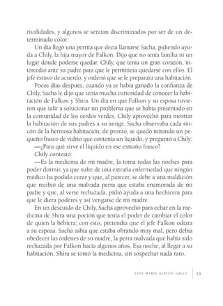 23
rivalidades, y algunos se sentían discriminados por ser de un de-
terminado color.
Un día llegó una perrita que decía llamarse Sacha, pidiendo ayu-
da a Chily, la hija mayor de Falkon. Dijo que no tenía familia ni un
lugar dónde poderse quedar. Chily, que tenía un gran corazón, in-
tercedió ante su padre para que le permitiera quedarse con ellos. El
jefe estuvo de acuerdo, y ordenó que se le preparara una habitación.
Pocos días después, cuando ya se había ganado la confianza de
Chily, Sacha le dijo que tenía mucha curiosidad de conocer la habi-
tación de Falkon y Shira. Un día en que Falkon y su esposa tuvie-
ron que salir a solucionar un problema que se había presentado en
la comunidad de los cerdos verdes, Chily aprovechó para mostrar
la habitación de sus padres a su amiga. Sacha observaba cada rin-
cón de la hermosa habitación; de pronto, se quedó mirando un pe-
queño frasco de vidrio que contenía un líquido, y preguntó a Chily:
—¿Para qué sirve el líquido en ese extraño frasco?
Chily contestó:
—Es la medicina de mi madre, la toma todas las noches para
poder dormir, ya que sufre de una extraña enfermedad que ningún
médico ha podido curar y que, al parecer, se debe a una maldición
que recibió de una malvada perra que estaba enamorada de mi
padre y que, al verse rechazada, pidió ayuda a una hechicera para
que le diera poderes y así vengarse de mi madre.
En un descuido de Chily, Sacha aprovechó para echar en la me-
dicina de Shira una poción que tenía el poder de cambiar el color
de quien la bebiera; con esto, pretendía que el jefe Falkon odiara
a su esposa. Sacha sabía que estaba obrando muy mal, pero debía
obedecer las órdenes de su madre, la perra malvada que había sido
rechazada por Falkon hacía algunos años. Esa noche, al llegar a su
habitación, Shira se tomó la medicina, sin sospechar nada raro.
l i n a m a r í a a l ay ó n g a l l o
 