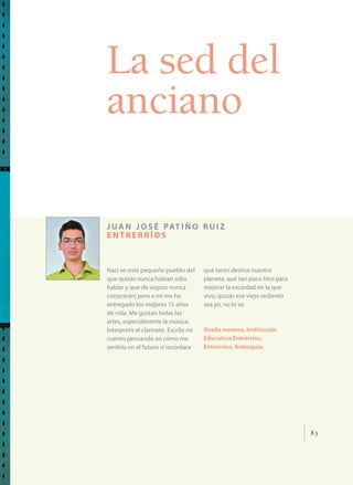 83
La sed del
anciano
juan josé patiño ruiz
entrerríos
Nací en este pequeño pueblo del
que quizás nunca habían odio
hablar y que de seguro nunca
conocerán; pero a mí me ha
entregado los mejores 15 años
de vida. Me gustan todas las
artes, especialmente la música.
Interpreto el clarinete. Escribí mi
cuento pensando en cómo me
sentiría en el futuro si recordara
qué tanto destruí nuestro
planeta, qué tan poco hice para
mejorar la sociedad en la que
vivo; quizás ese viejo sediento
sea yo, no lo sé.
Grado noveno, Institución
Educativa Entrerríos,
Entrerríos, Antioquia.
 