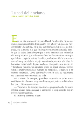 c o l o m b i a c u e n ta84
Era un día muy corriente para David. Su aburrida rutina co-
menzaba con una rápida desinfección con jabón y un poco de “áci-
do tratado”. La cabina, en la que ocurría todo su proceso de lim-
pieza, era la misma a la que su abuelo continuaba llamando baño,
la que su padre detestaba porque le traía melancólicos recuerdos
del ayer y lo único que se le asemejaba a los fantásticos escritos que
quedaban. Luego de salir de la cabina, un humanoide lo vestía con
un exótico y estrafalario ropaje, constituido por una tela libre de
bacterias, cubriéndolo de pies a cabeza. El espacio entre su cuerpo
y la tela era mínimo, tan apretado como su hogar, el cual, por los
últimos incrementos en el número de habitantes, se reducía a 43
metros cuadrados. David continuaba con su idea: su vestimenta
era tan monótona como toda su vida.
—Lo mismo de siempre, querida— respondía su padre a una
cotidiana e incoherente pregunta de su esposa, mientras David su-
bía por el diminuto ascensor.
—¿Y qué es lo de siempre, querido?— preguntaba ella de forma
irónica, quizás para amenizar el ambiente, o simplemente por un
proceso casi mecánico.
Él suspiró y comenzó a leer:
La sed del anciano
juan josé patiño ruiz
 