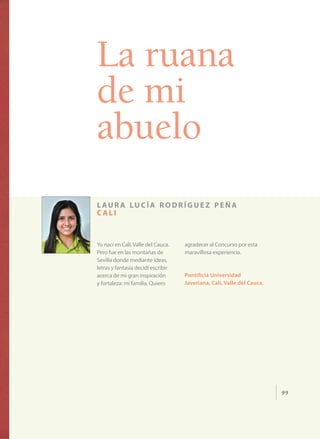 99
La ruana
de mi
abuelo
l aur a lucía rodríguez peña
c ali
Yo nací en Cali, Valle del Cauca.
Pero fue en las montañas de
Sevilla donde mediante ideas,
letras y fantasía decidí escribir
acerca de mi gran inspiración
y fortaleza: mi familia. Quiero
agradecer al Concurso por esta
maravillosa experiencia.
Pontificia Universidad
Javeriana, Cali, Valle del Cauca.
 