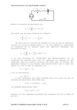 Teoría de los Circuitos I - Ing. Jorge M. Buccella - Capítulo V 
+ eR - + eC - 
R 
+ 
Eu-1(t) 
- i(t) 
Ahora la ecuación de equilibrio es: 
R i + -1 
i dt = E u (t) 
1 
C 
t ò -¥ 
C 
derivando una vez para eliminar la integral: 
di 
E 
R R*C 
e 
R 
1 
+ 
i = 0 i = 
C 
dt 
t 
 - 
En este caso la solución de régimen es nula ya que el capacitor 
resulta un circuito abierto para t = +¥. Sin embargo si analizamos 
la respuesta de la tensión sobre ese capacitor obtenemos una 
solución no nula. 
t t 
e = - + - 
( ) 0 
E 
C 
1 
RC e RC 
C 
C R 
1 
i dt = 
C 
- ¥ ò 
C0 es una constante de integración que determinaremos con la 
condición de contorno para t=¥. El capacitor se comporta en esa 
condición como un circuito abierto, por ende toda la tensión del 
generador estará en sus bornes. Esto quiere decir que C0 debe ser 
igual a E, con lo que la respuesta es: 
eC = -Ee-t/RC + E 
y en la resistencia: 
eR = Ee-t/RC 
A las soluciones que hemos hallado para los casos en que la 
ecuación de equilibrio está dada por: 
f'(t) + (1/T)f(t) = Cte 
las podemos generalizar como: 
f(t) = Ae-t/T + B 
donde A y B las obtenemos ajustando las respuesta en t=¥ y luego en 
en t=0+. 
libro2050-141129080255-conversion-gate01.docPág. 21 de 44 29/11/14 
 