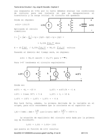 Teoría de los Circuitos I - Ing. Jorge M. Buccella - Capítulo V 
una respuesta en t=¥; por lo tanto debemos evaluar las condiciones 
de contorno para ese instante en que ya desaparecieron el 
transitorio y la carga inicial. El circuito nos quedará: 
Donde en régimen: 
e(t)= i(t)/Y 
Aplicando el cálculo 
simbólico: 
i(t) R L e(t) 
( L) 0,1 j (0,05 0,02) 0,1 j0,03 
j C 1 
1 
Y = + w - w = + - = + = 
R 
= 0,104 16,7º mhos 
E = 10 30º / 0,104 16,7º = 96,15 13,3º voltios 
Pasando al dominio del tiempo será, en régimen: 
e(t) = 96,15 sen(5t + 13,3º) para t ∞ 
Para t=0+ tendremos el circuito equivalente: 
Donde es: 
C - 
e(0+) = -E0 = -10 V iR(0+) = e(0+)/R = -1 A 
i(0+) = I(sen 30º) = 5 A iL(0+) = I0 = 10 A 
iC(0+) = i(0+) - iR(0+) - iL(0+) = - 4 A 
+ 
Nos hará falta, además, la primera derivada de la variable en el 
origen, para ello recordemos que la corriente en el capacitor es: 
400 V / s 
i (0 ) 
i (t) C de(t) de(t) C C 
C =  = = = - 
C 
y por lo tanto de(0 ) 
i (t) 
C 
+ 
+ 
La ecuación de equilibrio del circuito está dada por la primera 
ley de Kirchhoff: 
iR(t) + iL(t) + iC(t)= i(t) 
que puesta en función de e(t) resulta: 
libro2050-141129080255-conversion-gate01.docPág. 41 de 44 29/11/14 
+ 
- 
C 
i(0+) R e(0+) 
- 
L 
E0 
+ 
I0 
 
