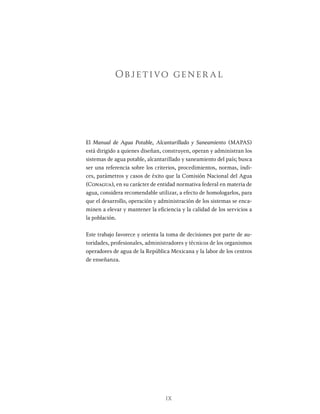 IX
Objetivo gener al
El Manual de Agua Potable, Alcantarillado y Saneamiento (MAPAS)
está dirigido a quienes diseñan, construyen, operan y administran los
sistemas de agua potable, alcantarillado y saneamiento del país; busca
ser una referencia sobre los criterios, procedimientos, normas, índi-
ces, parámetros y casos de éxito que la Comisión Nacional del Agua
(Conagua), en su carácter de entidad normativa federal en materia de
agua, considera recomendable utilizar, a efecto de homologarlos, para
que el desarrollo, operación y administración de los sistemas se enca-
minen a elevar y mantener la eficiencia y la calidad de los servicios a
la población.
Este trabajo favorece y orienta la toma de decisiones por parte de au-
toridades, profesionales, administradores y técnicos de los organismos
operadores de agua de la República Mexicana y la labor de los centros
de enseñanza.
 