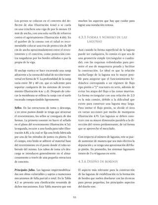 88
Los pernos se colocan en el concreto del de-
flector de olas (Ilustración 4.6a) o se cuela
en una trinchera una viga de por lo menos 15
mm de ancho, con una sola varilla de refuerzo
contra el agrietamiento (Ilustración 4.6b). En
el quiebre de la corona con el talud es reco-
mendable colocar una tira de protección de 30
cm de ancho aproximadamente entre el reves-
timiento y el concreto, como protección con-
tra rasgaduras por los bordes afilados o por la
propia de la viga.
EI anclaje rustico se hace excavando una zanja
adyacente a la corona del talud de sección trans-
versal en forma de V. La profundidad de la zanja
varía entre 30 y 40 cm. que es suficiente para
soportar cualquiera de los sistemas de revesti-
miento (Ilustración 4.6c y d). Después de colo-
car la membrana se rellena la zanja con el suelo
excavado compactándolo ligeramente.
Sellos. En las estructuras de toma y descarga,
y en otros puntos donde se tenga que atravesar
el revestimiento, los sellos se consiguen de dos
formas. La primera consiste en hacer el sellado
en el plano del revestimiento (Ilustración 4.7a).
la segunda, recurre a una funda para tubo (Ilus-
tración 4.8), a la cual se fija una brida fabricada
por uno de los métodos de junteo en planta. En
el campo, esta brida se adhiere al material base
del revestimiento en el punto donde el tubo so-
bresale del mismo. Los tubos de toma y/o des-
carga se introducen generalmente en el alma-
cenamiento a través de una pequeña estructura
de concreto.
Principales fallas. Las lagunas impermeabiliza-
das son obras vulnerables y sujetas a numerosos
mecanismos de falla parcial o total. En la Tabla
4.2 se presenta una clasificación resumida de
dichos mecanismos. Esta Tabla muestra que son
muchos los aspectos que hay que cuidar para
lograr una instalación exitosa.
4.3.3.Forma y número de las
lagunas
Aun cuando la forma superficial de la laguna
puede ser cualquiera, lo común es que sea de
una geometría simple (rectangular o cuadra-
da), con las esquinas redondeadas para per-
mitir el uso de maquinaria pesada y facilitar
la construcción. Lo ideal es que la relación
ancho/largo de la laguna sea lo mayor posi-
ble para asegurar que el funcionamiento hi-
dráulico corresponda a un régimen de flujo
tipo pistón o “j” reactores en serie, además de
evitar los atajos del flujo o las zonas muertas.
La forma rectangular con una relación de 2:3
es la más común, debido a la dificultad que
existe para construir una laguna muy larga.
Para imitar el flujo pistón, se divide el área
en varias secciones por medio de mamparas
(Ilustración 4.9). Las lagunas se deben cons-
truir con su mayor dimensión paralela a la di-
rección del viento predominante, de tal forma
que se aproveche el mezclado.
Con respecto al número de lagunas, este se pue-
de aumentar de manera que sea más efectiva la
depuración y se tenga una aproximación del flu-
jo pistón. En promedio, los sistemas lagunares
tienen de 3 a 4 lagunas en serie.
4.3.4.Diseño de bordos
El aspecto más relevante para la construcción
de las lagunas de estabilización es la formación
de bordos que suelen diseñarse con las técnicas
para presas pequeñas; los principales aspectos
del diseño son:
 