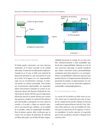 91
Ilustración 4.9 Modelo de una laguna de estabilización en serie y con mamparas
Tanque de agua residual
Vertederos de entrada y
salida Mamparas
a) Diagrama esquemático
c) Sección i - i
b) Vista de planta
Tuberia
Influente Laguna
Laguna I
Laguna II
i i
4.3.4.1.Selección del material
El bordo puede construirse con muy diversos
materiales. Si el suelo excavado es de calidad
adecuada, el material extraído puede emplearse.
Cuando no es el caso, se debe usar material de
bancos de préstamo lo que incrementa el costo
de la obra. Si la laguna va a ser impermeabili-
zada con un revestimiento continuo, el mate-
rial puede ser incluso permeable. Para bordos
sin revestimiento impermeable, los materiales
deben seleccionarse tomando en cuenta su cla-
sificación dentro del Sistema Unificado de Cla-
sificación de Suelos (SUCS), para la impermea-
bilización natural se puede afirmar que existen
dos opciones: emplear un material fino plástico
poco permeable y protegerlo con otro contra la
erosión y el secado, o elegir un material natu-
ral (o una mezcla) que combine, en la medida
de lo posible, todas las propiedades deseables.
Para la primer opción, debe verificarse que se
cuenta con un banco de préstamo de material
arcilloso adecuado. Las arcillas de baja compre-
sibilidad presentan la ventaja de ser más esta-
bles volumétricamente y más manejables que
las de alta compresibilidad. Además, si se les da
una estructura adecuada, se puede considerar
que ambos materiales tienen permeabilidades
semejantes para fines prácticos y su correspon-
diente susceptibilidad a diferentes procesos que
pueden afectar el comportamiento del bordo en
particular la erosión y el agrietamiento. Es con-
veniente evitar el uso de materiales orgánicos,
erosionables o demasiado plásticos.
4.3.4.2.Ancho de la corona
La corona de los bordos no debe tener un an-
cho menor que el requerido para que el equi-
po de compactación pueda trabajar en buenas
condiciones (generalmente más de 3 m). Ade-
más, debe ajustarse a las necesidades de trán-
sito para la operación de las lagunas. Convie-
ne considerar el ancho superior al requerido
para evitar accidentes, durante y después de la
construcción.
 