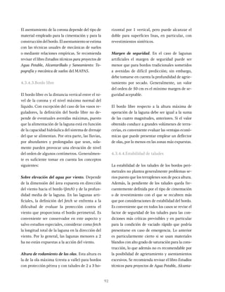 92
El asentamiento de la corona depende del tipo de
material empleado para la cimentación y para la
construcción del bordo. El asentamiento se estima
con las técnicas usuales de mecánicas de suelos
o mediante relaciones empíricas. Se recomienda
revisar el libro Estudios técnicos para proyectos de
Agua Potable, Alcantarillado y Saneamiento: To-
pografía y mecánica de suelos del MAPAS.
4.3.4.3.Bordo libre
El bordo libre es la distancia vertical entre el ni-
vel de la corona y el nivel máximo normal del
líquido. Con excepción del caso de los vasos re-
guladores, la definición del bordo libre no de-
pende de eventuales avenidas máximas, puesto
que la alimentación de la laguna está en función
de la capacidad hidráulica del sistema de drenaje
del que se alimentan. Por otra parte, las lluvias,
por abundantes y prolongadas que sean, sola-
mente pueden provocar una elevación de nivel
del orden de algunos centímetros. Generalmen-
te es suficiente tomar en cuenta los conceptos
siguientes:
Sobre elevación del agua por viento. Depende
de la dimensión del área expuesta en dirección
del viento hacia el bordo (fetch) y de la profun-
didad media de la laguna. En las lagunas arti-
ficiales, la definición del fetch se enfrenta a la
dificultad de evaluar la protección contra el
viento que proporciona el bordo perimetral. Es
conveniente ser conservador en este aspecto y
salvo estudios especiales, considerar como fetch
la longitud total de la laguna en la dirección del
viento. Por lo general, las lagunas menores a 2
ha no están expuestas a la acción del viento.
Altura de rodamiento de las olas. Esta altura es
la de la ola máxima (cresta a valle) para bordos
con protección pétrea y con taludes de 2 a 3 ho-
rizontal por 1 vertical, pero puede alcanzar el
doble para superficies lisas, en particular, con
revestimientos sintéticos.
Margen de seguridad. En el caso de lagunas
artificiales el margen de seguridad puede ser
menor que para bordos tradicionales sometidos
a avenidas de difícil predicción; sin embargo,
debe tomarse en cuenta la profundidad de agrie-
tamiento por secado. Generalmente, un valor
del orden de 50 cm es el mínimo margen de se-
guridad aceptable.
El bordo libre respecto a la altura máxima de
operación de la laguna debe ser igual a la suma
de las cuatro magnitudes, anteriores. Si el valor
obtenido conduce a grandes volúmenes de terra-
cerías, es conveniente evaluar las ventajas econó-
micas que puede presentar emplear un deflector
de olas, por lo menos en las zonas más expuestas.
4.3.4.4.Estabilidad de taludes
La estabilidad de los taludes de los bordos peri-
metrales no plantea generalmente problemas se-
rios puesto que los terraplenes son de poca altura.
Además, la pendiente de los taludes queda fre-
cuentemente definida por el tipo de cimentación
o de revestimiento con el que se recubren más
que por consideraciones de estabilidad del bordo.
Es conveniente que en todos los casos se revise el
factor de seguridad de los taludes para las con-
diciones más críticas previsibles y en particular
para la condición de vaciado rápido que podría
presentarse en caso de emergencia. Lo anterior
es particularmente cierto si se usan materiales
blandos con alto grado de saturación para la cons-
trucción, lo que además no es recomendable por
la posibilidad de agrietamiento y asentamientos
excesivos. Se recomienda revisar el libro Estudios
técnicos para proyectos de Agua Potable, Alcanta-
 