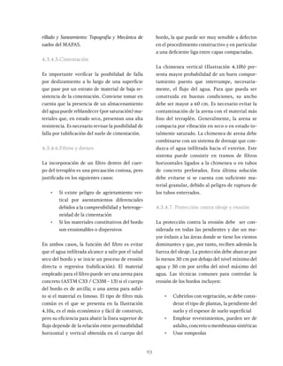 93
rillado y Saneamiento: Topografía y Mecánica de
suelos del MAPAS.
4.3.4.5.Cimentación
Es importante verificar la posibilidad de falla
por deslizamiento a lo largo de una superficie
que pase por un estrato de material de baja re-
sistencia de la cimentación. Conviene tomar en
cuenta que la presencia de un almacenamiento
del agua puede reblandecer (por saturación) ma-
teriales que, en estado seco, presentan una alta
resistencia. Es necesario revisar la posibilidad de
falla por tubificación del suelo de cimentación.
4.3.4.6.Filtros y drenes
La incorporación de un filtro dentro del cuer-
po del terraplén es una precaución costosa, pero
justificada en los siguientes casos:
• Si existe peligro de agrietamiento ver-
tical por asentamientos diferenciales
debidos a la compresibilidad y heteroge-
neidad de la cimentación
• Si los materiales constitutivos del bordo
son erosionables o dispersivos
En ambos casos, la función del filtro es evitar
que el agua infiltrada alcance a salir por el talud
seco del bordo y se inicie un proceso de erosión
directa o regresiva (tubificación). El material
empleado para el filtro puede ser una arena para
concreto (ASTM C33 / C33M - 13) si el cuerpo
del bordo es de arcilla; o una arena para asfal-
to si el material es limoso. El tipo de filtro más
común es el que se presenta en la Ilustración
4.10a, es el más económico y fácil de construir,
pero su eficiencia para abatir la línea superior de
flujo depende de la relación entre permeabilidad
horizontal y vertical obtenida en el cuerpo del
bordo, la que puede ser muy sensible a defectos
en el procedimiento constructivo y en particular
a una deficiente liga entre capas compactadas.
La chimenea vertical (Ilustración 4.10b) pre-
senta mayor probabilidad de un buen compor-
tamiento puesto que interrumpe, necesaria-
mente, el flujo del agua. Para que pueda ser
construida en buenas condiciones, su ancho
debe ser mayor a 60 cm. Es necesario evitar la
contaminación de la arena con el material más
fino del terraplén. Generalmente, la arena se
compacta por vibración en seco o en estado to-
talmente saturado. La chimenea de arena debe
combinarse con un sistema de drenaje que con-
duzca el agua infiltrada hacia el exterior. Este
sistema puede consistir en tramos de filtros
horizontales ligados a la chimenea o en tubos
de concreto perforados. Esta última solución
debe evitarse si se cuenta con suficiente ma-
terial granular, debido al peligro de ruptura de
los tubos enterrados.
4.3.4.7. Protección contra oleaje y erosión
La protección contra la erosión debe ser con-
siderada en todas las pendientes y dar un ma-
yor énfasis a las áreas donde se tiene los vientos
dominantes y que, por tanto, reciben además la
fuerza del oleaje. La protección debe abarcar por
lo menos 30 cm por debajo del nivel mínimo del
agua y 30 cm por arriba del nivel máximo del
agua. Las técnicas comunes para controlar la
erosión de los bordos incluyen:
• Cubrirlos con vegetación, se debe consi-
derar el tipo de plantas, la pendiente del
suelo y el espesor de suelo superficial
• Emplear revestimientos, pueden ser de
asfalto, concreto o membranas sintéticas
• Usar rompeolas
 