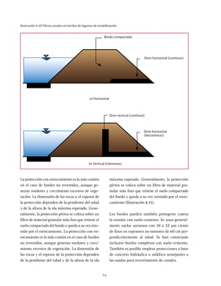94
Ilustración 4.10 Filtros usuales en bordos de lagunas de estabilización
Bordo compactado
a) Horizontal
Dren horizontal (continuo)
b) Vertical (chimenea)
Dren horizontal
(discontinuo)
Dren vertical (continuo)
La protección con enrocamiento es la más común
en el caso de bordos no revestidos, aunque ge-
neran roedores y crecimiento excesivo de vege-
tación. La dimensión de las rocas y el espesor de
la protección dependen de la pendiente del talud
y de la altura de la ola máxima esperada. Gene-
ralmente, la protección pétrea se coloca sobre un
filtro de material granular más fino que retiene el
suelo compactado del bordo y queda a su vez rete-
nido por el enrocamiento. La protección con en-
rocamiento es la más común en el caso de bordos
no revestidos, aunque generan roedores y creci-
miento excesivo de vegetación. La dimensión de
las rocas y el espesor de la protección dependen
de la pendiente del talud y de la altura de la ola
máxima esperada. Generalmente, la protección
pétrea se coloca sobre un filtro de material gra-
nular más fino que retiene el suelo compactado
del bordo y queda a su vez retenido por el enro-
camiento (Ilustración 4.11).
Los bordos pueden también protegerse contra
la erosión con suelo-cemento. Se usan general-
mente suelos arenosos con 10 a 25 por ciento
de finos en espesores no menores de 60 cm per-
pendicularmente al talud. Se han construido
inclusive bordos completos con suelo-cemento.
También es posible emplear protecciones a base
de concreto hidráulico o asfáltico semejantes a
las usadas para revestimiento de canales.
 