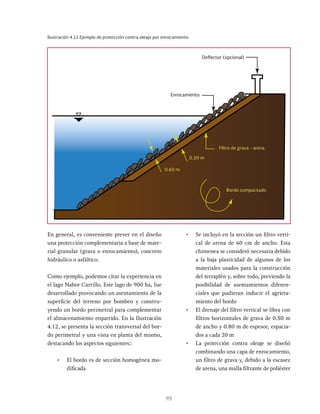 95
Ilustración 4.11 Ejemplo de protección contra oleaje por enrocamiento
Enrocamiento
Filtro de grava - arena
Bordo compactado
0.20 m
0.60 m
Deflector (opcional)
En general, es conveniente prever en el diseño
una protección complementaria a base de mate-
rial granular (grava o enrocamiento), concreto
hidráulico o asfáltico.
Como ejemplo, podemos citar la experiencia en
el lago Nabor Carrillo. Este lago de 900 ha, fue
desarrollado provocando un asentamiento de la
superficie del terreno por bombeo y constru-
yendo un bordo perimetral para complementar
el almacenamiento requerido. En la Ilustración
4.12, se presenta la sección transversal del bor-
do perimetral y una vista en planta del mismo,
destacando los aspectos siguientes::
• El bordo es de sección homogénea mo-
dificada
• Se incluyó en la sección un filtro verti-
cal de arena de 60 cm de ancho. Esta
chimenea se consideró necesaria debido
a la baja plasticidad de algunos de los
materiales usados para la construcción
del terraplén y, sobre todo, previendo la
posibilidad de asentamientos diferen-
ciales que pudieran inducir el agrieta-
miento del bordo
• El drenaje del filtro vertical se libra con
filtros horizontales de grava de 0.50 m
de ancho y 0.80 m de espesor, espacia-
dos a cada 20 m
• La protección contra oleaje se diseñó
combinando una capa de enrocamiento,
un filtro de grava y, debido a la escasez
de arena, una malla filtrante de poliéster
 
