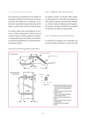 96
4.3.4.8.Geometría de los bordos
Por lo general, las pendientes de los taludes de
los bordos se definen en función de la naturaleza
del suelo y del tamaño de la instalación. La se-
lección de la pendiente depende del material del
bordo y la protección contra la erosión del agua.
Los bordos deben tener una pendiente no ma-
yor de 1 sobre la horizontal y 3 sobre la vertical
cuando el suelo es estable y pueden ser altamen-
te compactados para evitar fallas. En ocasiones,
se especifican pendientes de 1:5 para instalacio-
nes de gran tamaño.
4.4. Obr as de detalle
Las lagunas cuentan con diversas obras auxilia-
res que garantizan su adecuado funcionamiento,
como obras de entrada, interconexiones hidráuli-
cas, obras de salida, aliviadero general (bypass) y
en ocasiones, cárcamos de bombeo. En el capítulo
5 se ilustran estas obras con mayor detalle.
4.4.1. Estructura de entrada
La mayoría de las lagunas son construidas con
una sola entrada, localizada cerca del centro del
Ilustración 4.12 Bordo del Lago Nabor Carrillo, 900 ha
12.65 o 15.20
2.47 a 3.20
A) Sección tipo
0.40 o 0.70
Corte A - A
0.50
B) Filtro de arena
(vista planta)
20.00
A
0.50
A
0.50
4.00
4
3
3
1.50 0.60
3
2
1
5
6
6
3
7
Elev. corona 2238 msnm
Elev. NAME 2237 msnm
Elev. 2234.80 msnm
1. Material impermeable compacta
do al 80% de la prueba próctor,
con contenido de agua igual al
óptimo
2. Chapa de enrocamiento acomo
dado a mano
3. Filtro de arena bien graduada
compactada al 90%
4. Filtro de arena compactado al
80%
5. Revestimietno de grava-arena
compactada
6. Malla filtrante de poliester
7. Pasto
 