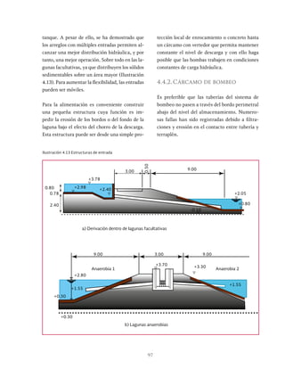 97
tanque. A pesar de ello, se ha demostrado que
los arreglos con múltiples entradas permiten al-
canzar una mejor distribución hidráulica, y por
tanto, una mejor operación. Sobre todo en las la-
gunas facultativas, ya que distribuyen los sólidos
sedimentables sobre un área mayor (Ilustración
4.13). Para aumentar la flexibilidad, las entradas
pueden ser móviles.
Para la alimentación es conveniente construir
una pequeña estructura cuya función es im-
pedir la erosión de los bordos o del fondo de la
laguna bajo el efecto del chorro de la descarga.
Esta estructura puede ser desde una simple pro-
tección local de enrocamiento o concreto hasta
un cárcamo con vertedor que permita mantener
constante el nivel de descarga y con ello haga
posible que las bombas trabajen en condiciones
constantes de carga hidráulica.
4.4.2.Cárcamo de bombeo
Es preferible que las tuberías del sistema de
bombeo no pasen a través del bordo perimetral
abajo del nivel del almacenamiento. Numero-
sas fallas han sido registradas debido a filtra-
ciones y erosión en el contacto entre tubería y
terraplén.
Ilustración 4.13 Estructuras de entrada
9.00
3.00
+3.78
a) Derivación dentro de lagunas facultativas
b) Lagunas anaerobias
0.50
+2.05
-0.10
9.00 3.00 9.00
+3.30
+3.70
+2.80
+1.55
+0.30
-0.10
+1.55
+0.30
Anaerobia 1 Anaerobia 2
0.78
2.40
0.80 +2.98 +2.40
+0.80
 
