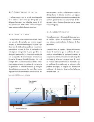 98
4.4.3.Estructuras de salida
La salida se debe colocar lo más alejado posible
de la entrada y debe estar por debajo del nivel
del agua fluyendo a una velocidad menor de 0.3
m/s (Ilustración 4.14). Debe construirse de tal
manera que sea fácil el mantenimiento.
4.4.4.Obra de purga
Las lagunas de cierta importancia deben contar
con una obra de vaciado, que permita purgar-
las para su mantenimiento y para evacuar rápi-
damente el fluido almacenado en condiciones
controladas, en caso de falla de un bordo o de
otro tipo de emergencia. El gasto que debe po-
der pasar por esta obra es el máximo compatible
con la capacidad de absorción del sistema hacia
el cual se descarga el fluido (drenaje, rio, etc.).
Siempre debe analizarse con cuidado las conse-
cuencias que tendría un vaciado de emergencia,
en particular el impacto humano y ecológico
(inundación, contaminación, etc.). Para evitar
la posibilidad de derrames no controlados es ne-
cesario prever canales o tuberías para canalizar
el flujo hacia el sistema receptor. Las lagunas
impermeabilizadas con una membrana sintética
cuentan generalmente con una válvula de fon-
do, para extracción de sedimentos, que se puede
usar como purga.
4.4.5.Interconexiones
El emplazamiento y el tamaño de las estructuras
de entrada y salida de una laguna a otra (o en
una misma) pueden afectar el régimen de flujo
del sistema.
Las estructuras de entrada y salida deben cons-
truirse de manera tal que en las líneas de trans-
ferencia se minimicen las pérdidas de carga y se
asegure una distribución uniforme a lo largo del
área total de la laguna Las estructuras de entra-
da y salida deben construirse de manera tal que
en las líneas de transferencia se minimicen las
pérdidas de carga y se asegure una distribución
uniforme a lo largo del área total de la laguna
(Ilustración 4.15).
Ilustración 4.14 Estructura de salida
Mampara de
concreto
Superficie
Base de la laguna
1200
100
800
500
400
500
570
150
 