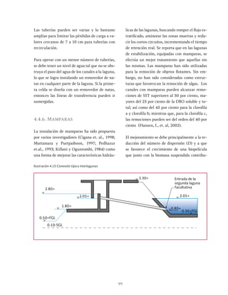 99
Las tuberías pueden ser varias y lo bastante
amplias para limitar las pérdidas de carga a va-
lores cercanos de 7 a 10 cm para tuberías con
recirculación.
Para operar con un menor número de tuberías,
se debe tener un nivel de agua tal que no se obs-
truya el paso del agua de los canales a la laguna,
lo que se logra instalando un removedor de na-
tas en cualquier parte de la laguna. Si la prime-
ra celda se diseña con un removedor de natas,
entonces las líneas de transferencia pueden ir
sumergidas.
4.4.6. Mamparas
La instalación de mamparas ha sido propuesta
por varios investigadores (Cigana et. al., 1998;
Muttamara y Puetpaiboon, 1997; Pedhazur
et.al., 1993; Killani y Ogunrombi, 1984) como
una forma de mejorar las características hidráu-
licas de las lagunas, buscando romper el flujo es-
tratificado, aminorar las zonas muertas y redu-
cir los cortos circuitos, incrementando el tiempo
de retención real. Se reporta que en las lagunas
de estabilización, equipadas con mamparas, se
efectúa un mejor tratamiento que aquellas sin
las mismas. Las mamparas han sido utilizadas
para la remoción de objetos flotantes. Sin em-
bargo, no han sido consideradas como estruc-
turas que favorezcan la remoción de algas. Los
canales con mamparas pueden alcanzar remo-
ciones de SST superiores al 50 por ciento, ma-
yores del 25 por ciento de la DBO soluble y to-
tal; así como del 45 por ciento para la clorofila
a y clorofila b; mientras que, para la clorofila c,
las remociones pueden ser del orden del 40 por
ciento (Hansen, I., et. al, 2002).
El mejoramiento se debe principalmente a la re-
ducción del número de dispersión (D) y a que
se favorece el crecimiento de una biopelícula
que junto con la biomasa suspendida contribu-
Ilustración 4.15 Conexión típica interlagunas
2.80+
1.80+
0.50+FGL
0.10-SGL
2.05+
3.30+
2.05+
0.30+FGL
0.80+
Entrada de la
segunda laguna
facultativa
 