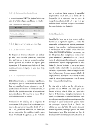 106
5.2.1.4. Información climatológica
A partir de datos del INEGI se obtiene la informa-
ción de la Tabla 5.3 para la población en estudio:
que se requieran hasta alcanzar la capacidad
de proyecto a los 20 años. En la Tabla 5.4 y la
Ilustración 5.1 se presentan estas opciones. Se
escoge la modulación de 20 L/s ya que es la que
requiere menor inversión de capital al disminuir
los requerimientos por obra civil.
5.2.2.3.Legislación
La calidad del agua que se debe obtener está en
función de la legislación vigente. La Tabla 5.5
muestra los parámetros más severos para su des-
carga en ríos, embalses y suelo para uso agríco-
la establecidos por la norma oficial mexicana
NOM-001-SEMARNAT-1996 y los compara con
los del ejemplo. Para cumplir esta norma se re-
quiere remover 70.5 por ciento de la DBO y 64 por
ciento de sólidos suspendidos totales. La presencia
de metales no implica ningún problema de inhi-
bición del sistema biológico ya que se encuentra
entre los límites establecidos por la normatividad.
La Tabla 5.6 presenta los valores de los parámetros
bacteriológicos para el uso de aguas residuales de
origen urbano o municipal, o de la mezcla de estas
con la de los cuerpos de agua en el riego de horta-
lizas y productos hortifrutícolas.
De esta tabla se infiere que las eficiencias re-
queridas son de 99.995 por ciento para coli-
formes fecales y más de 99.84 por ciento para
huevos de helmintos. Complementariamente la
NOM-001-SEMARNAT-1996 establece los lími-
tes máximos permisibles de contaminantes en las
descargas de aguas residuales en aguas y bienes
nacionales para la protección de su calidad y po-
sibilitar sus usos. La Tabla 5.8 muestra los pará-
metros requeridos para riego agrícola. De acuer-
do con esto, el agua debe ser tratada con fines de
desinfección (remoción de coliformes fecales y de
Tabla 5.3 Información climatológica
Parámetro Valor
Evaporación total anual 2 023.5 mm
Precipitación total anual 529.5 mm
Temperatura del mes más
frío
14.9 °C
5.2.2.Restricciones al diseño
5.2.2.1. Factibilidad técnica
Se dispone de terreno suficiente; sin embar-
go, este tiene un valor productivo alto como
área agrícola por lo que es necesario analizar
varias opciones de sistemas de lagunas para
determinar la de menor requerimiento de área.
Además, se desea recuperar el agua para riego
de la zona.
5.2.2.2.Esquema de construcción
El diseño del sistema se realiza para la población
de proyecto, pero la construcción se debe rea-
lizar por módulos. Esto permite que en caso de
que la tasa de crecimiento de población varíe, se
efectúen los ajustes necesarios. Complementa-
riamente el costo del proyecto se puede diferir
durante el horizonte de diseño.
Considerando lo anterior, en el esquema de
construcción de la planta de tratamiento se con-
sideran dos opciones: 3 módulos de 20 L/s o 4
de 15 L/s, promedios mensuales. En ambos ca-
sos se construirán dos módulos iniciales para
tener flexibilidad de operación y los restantes
 