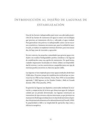 XI
Introducción al diseño de lagunas de
estabilización
Uno de los factores indispensables para tener una adecuada protec-
ción de las fuentes de suministro de agua es contar con tecnologías
que provean un tratamiento efectivo y adecuado al agua residual.
Para generalizar esta práctica es indispensable contar con los recur-
sos económicos y humanos necesarios que, para la realidad de nues-
tro país, se traduce en implantar sistemas eficientes, poco mecaniza-
dos, de bajo costo de inversión y operación.
En este contexto, las pequeñas comunidades que generan aguas resi-
duales con residuos biodegradables pueden considerar a las lagunas
de estabilización como una opción de tratamiento. De igual forma,
ciudades importantes localizadas en climas cálidos con disponibili-
dad de terreno y con las características compatibles para este tipo de
sistemas pueden encontrar en ellas una opción viable.
Las lagunas se han empleado para tratar aguas residuales desde hace
3 000 años. El primer tanque de estabilización artificial que se cons-
truyó fue en 1901 en San Antonio, Texas. Para 1975 se encontraban
operando 7 000 lagunas en los Estados Unidos y 868 en Canadá
durante 1981 (Thirumurthi, 1991).
En general, las lagunas son depósitos construidos mediante la exca-
vación y compactación de la tierra que almacenan agua de cualquier
calidad por un periodo determinado. Las lagunas constituyen un
tratamiento de tipo extensivo alterno interesante ya que permiten un
manejosencillodelaguaresidual,larecirculacióndenutrientesylapro-
ducciónprimariadealimentoenlacadenaalimenticia(Oswald,1995).
Su popularidad se debe a su simplicidad de operación, bajo costo y
eficiencia energética.
 