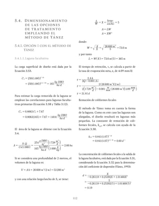 112
5.4. Dimensionamiento
de las opciones
de tr atamiento
empleando el
método de Yánez
5.4.1. Opción 1 con el método de
Yánez
5.4.1.1.Laguna facultativa
La carga superficial de diseño está dada por la
Ecuación 3.53.
.
.
C
ha d
kg DBO
250 1 085
250 1 085 165
.
S
T 20
14 4 20
= -
-
^
^ ^
h
h h
Para estimar la carga removida de la laguna se
emplean las correlaciones para lagunas faculta-
tivas primarias (Ecuación 3.58 y Tabla 3.12).
. .
. . .
C C
ha d
kg DBO
0 8063 7 67
0 8063 165 7 67 140 6
sr S
= +
= + =
^ h
El área de la laguna se obtiene con la Ecuación
3.4.
.
A
Cs
S Q
ha d
kg DBO
kg
g
m
g DBO
d
m
ha
1000
165 1000
254 1728
2 66
i
3
3
=
=
=
^
a
a
h
k
k
Si se considera una profundidad de 2 metros, el
volumen de la laguna es:
V A h m m m
26 600 2 53200 3
2
= = =
y con una relación largo/ancho de 5, se tiene:
W
L
X ancho
largo
5
= = =
A LW
A XW2
=
=
donde:
.
W X
A m
m
5
26 600
73 0
2
= = =
y por tanto
.
L W X m m
73 0 5 365
= = =
El tiempo de retención, τ, se calcula a partir de
la tasa de evaporación neta, e, de 4.09 mm/d:
.
. .
.
Q A e
A h
d
m
mm
m
m d
mm
m m
d
2 0 001
2
2 1728 0 001 26 600 4 09
2 26 600 2
31 81
3
2
2
x
x
x
= -
=
-
=
a
^
^
^
`
k
h h
h j
Remoción de coliformes fecales
El método de Yánez toma en cuenta la forma
de la laguna. Como en este caso las lagunas son
alargadas, el diseño resultará en lagunas más
pequeñas. La constante de remoción de coli-
formes fecales, kCF
, se calcula con ayuda de la
Ecuación 3.30.
. .
. . .
k
d
0 841 1 07
0 841 1 0 60
.
CF
T 20
14 4 20 1
= -
- -
^
^
h
h
La concentración de coliformes fecales a la salida de
la laguna facultativa, está dada por la Ecuación 3.31,
considerando la Ecuación 3.32 para la determina-
ción del coeficiente de dispersión (Yánez, 1993):
. . .
. . .
.
d
X
0 26118 0 25392 1 01460
0 26118 0 25392 5 1 01460 5
5
0 19
2
2
=
- + +
=
- + +
=
 