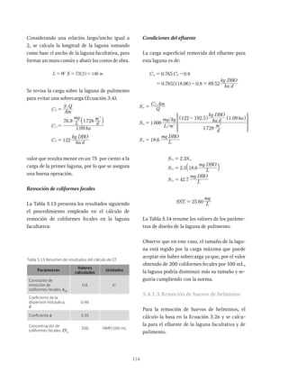 114
Condiciones del efluente
La carga superficial removida del efluente para
esta laguna es de:
. .
. . . .
C C
ha d
kg DBO
0 765 0 8
0 765 118 06 0 8 89 52
sr S
= -
= - =
^ h
/
/ . .
.
S Q
C Am
S
L m
mg kg
d
m
ha d
kg DBO
ha
S L
mg DBO
1000
1728
122 192 5 1 09
18 6
es
S
es
es
3 3
=
=
-
=
^ ^
h h
R
T
S
S
S
S
S
S
S
S
V
X
W
W
W
W
W
W
W
W
.
. .
.
S S
S L
mg DBO
S L
mg DBO
2 3
2 3 18 6
42 7
Te es
Te
Te
=
=
=
a k
.
SST L
mg
25 60
e =
La Tabla 5.14 resume los valores de los paráme-
tros de diseño de la laguna de pulimento.
Observe que en este caso, el tamaño de la lagu-
na está regido por la carga máxima que puede
aceptar sin haber sobrecarga ya que, por el valor
obtenido de 200 coliformes fecales por 100 mL,
la laguna podría disminuir más su tamaño y se-
guiría cumpliendo con la norma.
5.4.1.3.Remoción de huevos de helmintos
Para la remoción de huevos de helmintos, el
cálculo la basa en la Ecuación 3.26 y se calcu-
la para el efluente de la laguna facultativa y de
pulimento.
Tabla 5.13 Resumen de resultados del cálculo de CF
Considerando una relación largo/ancho igual a
2, se calcula la longitud de la laguna tomando
como base el ancho de la laguna facultativa, para
formar un muro común y abatir los costos de obra.
L W 73 2 146
= = =
^ h
Se revisa la carga sobre la laguna de pulimento
para evitar una sobrecarga (Ecuación 3.4).
.
.
C Am
S Q
C ha
L
mg
d
m
C ha d
kg DBO
1 09
76 9 1728
122
S
i
S
S
3
=
=
=
a k
valor que resulta menor en un 75 por ciento a la
carga de la primer laguna, por lo que se asegura
una buena operación.
Remoción de coliformes fecales
La Tabla 5.13 presenta los resultados siguiendo
el procedimiento empleado en el cálculo de
remoción de coliformes fecales en la laguna
facultativa:
Parámetros
Valores
calculados
Unidades
Constante de
remoción de
coliformes fecales, kCF
0.6 d-1
Coeficiente de la
dispersión hidráulica,
d
0.46
Coeficiente a 3.35
Concentración de
coliformes fecales, CFe
200 NMP/100 mL
 