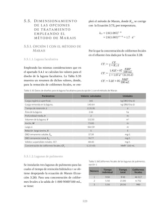 123
5.5. Dimensionamiento
de las opciones
de tr atamiento
empleando el
método de Mar ais
5.5.1. Opción 1 con el método de
Marais
5.5.1.1.Laguna facultativa
Empleando las mismas consideraciones que en
el apartado 5.4.1 se calculan los valores para el
diseño de la laguna facultativa. La Tabla 5.35
muestra un resumen de dichos valores, donde,
para la remoción de coliformes fecales, se em-
pleó el método de Marais, donde KCF
se corrige
con la Ecuación 3.73, por temperatura.
. .
. . .
k
d
2 6 1 085
2 6 1 085 7
.
CF
T 20
14 9 20 1
= -
- -
^ h
Por lo que la concentración de coliformes fecales
en el efluente ésta dada por la Ecuación 3.28:
. .
.
.
CF K
CF
CF
d d
E mL
NMP
CF E mL
1
1 1 07 31 81
1 82 07 100
5 2 05 100
e
CF
i
e
e
1
x
= +
=
+
+
= +
-
Tabla 5.35 Datos de diseños para la laguna facultativa para la opción 1 con el método de Marais
Parámetros Valores calculados Unidades
Carga orgánica superficial, 165 kg DBO/(ha d)
Carga removida en la laguna, 140.64 kg DB0/(ha d)
Tiempo de retención, t 1131.81 d
Área de la laguna 2.66 ha
Profundidad media, h 2 m
Volumen de la laguna, V 53230 m3
Ancho, W 73.00 m
Largo, L 364.59 m
Relación largo/ancho, X 5 5
DBO remanente soluble, Ses
37.39 mg/L
DBO remanente total, STe
74.77 mg/L
Sólidos suspendidos totales, SST. 48.40 mg/L
Concentración de coliformes fecales, CFe
5.2 E+05 NMP/ 100 mL
5.5.1.2.Lagunas de pulimento
Se instalarán tres lagunas de pulimento para las
cuales el tiempo de retención hidráulica τ se ob-
tiene despejando la ecuación de Marais (Ecua-
ción 3.28). Para una concentración de colifor-
mes fecales a la salida de 1 000 NMP/100 mL,
se tiene:
Número
Tiempo
individual
Tiempo
total
Coliformes
fecales
1 9.50 9.50 46 517
2 5.50 15.00 6 752
3 5.50 20.50 980
Tabla 5.36Coliformes fecales de las lagunas de pulimento,
opción 1
 