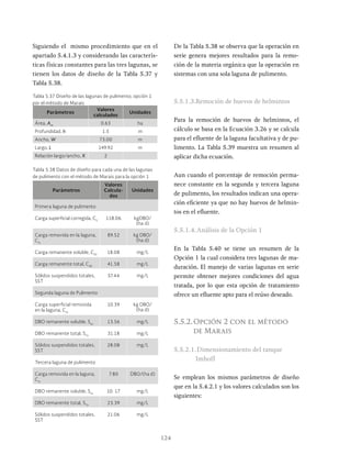 124
Siguiendo el mismo procedimiento que en el
apartado 5.4.1.3 y considerando las caracterís-
ticas físicas constantes para las tres lagunas, se
tienen los datos de diseño de la Tabla 5.37 y
Tabla 5.38.
De la Tabla 5.38 se observa que la operación en
serie genera mejores resultados para la remo-
ción de la materia orgánica que la operación en
sistemas con una sola laguna de pulimento.
5.5.1.3.Remoción de huevos de helmintos
Para la remoción de huevos de helmintos, el
cálculo se basa en la Ecuación 3.26 y se calcula
para el efluente de la laguna facultativa y de pu-
limento. La Tabla 5.39 muestra un resumen al
aplicar dicha ecuación.
Aun cuando el porcentaje de remoción perma-
nece constante en la segunda y tercera laguna
de pulimento, los resultados indican una opera-
ción eficiente ya que no hay huevos de helmin-
tos en el efluente.
5.5.1.4.Análisis de la Opción 1
En la Tabla 5.40 se tiene un resumen de la
Opción 1 la cual considera tres lagunas de ma-
duración. El manejo de varias lagunas en serie
permite obtener mejores condiciones del agua
tratada, por lo que esta opción de tratamiento
ofrece un efluente apto para el reúso deseado.
5.5.2.Opción 2 con el método
de Marais
5.5.2.1.Dimensionamiento del tanque
Imhoff
Se emplean los mismos parámetros de diseño
que en la 5.4.2.1 y los valores calculados son los
siguientes:
Parámetros
Valores
Calcula-
dos
Unidades
Primera laguna de pulimento
Carga superficial corregida, CS
118.06 kgDBO/
(ha d)
Carga removida en la laguna,
CSr
89.52 kg DBO/
(ha d)
Carga remanente soluble, CSS
18.08 mg/L
Carga remanente total, CSR
41.58 mg/L
Sólidos suspendidos totales,
SST
37.44 mg/L
Segunda laguna de Pulimento
Carga superficial removida
en la laguna, CSr
10.39 kg DBO/
(ha d)
DBO remanente soluble, Ses
13.56 mg/L
DBO remanente total, STe
31.18 mg/L
Sólidos suspendidos totales,
SST
28.08 mg/L
Tercera laguna de pulimento
Carga removida en la laguna,
CSr
7.80 DBO/(ha d)
DBO remanente soluble, Ses
10. 17 mg/L
DBO remanente total, STe
23.39 mg/L
Sólidos suspendidos totales,
SST
21.06 mg/L
Parámetros
Valores
calculados
Unidades
Área, Am
0.63 ha
Profundidad, h 1.5 m
Ancho, W 73.00 m
Largo, L 149.92 m
Relación largo/ancho, X 2
Tabla 5.37 Diseño de las lagunas de pulimento, opción 1
por el método de Marais
Tabla 5.38 Datos de diseño para cada una de las lagunas
de pulimento con el método de Marais para la opción 1
 