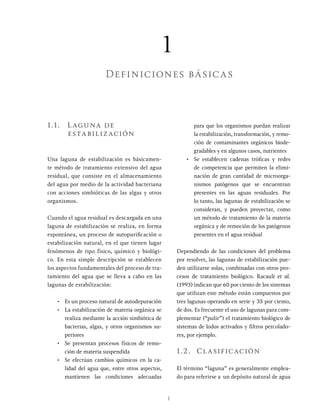 1
1.1. Laguna de
estabilización
Una laguna de estabilización es básicamen-
te método de tratamiento extensivo del agua
residual, que consiste en el almacenamiento
del agua por medio de la actividad bacteriana
con acciones simbióticas de las algas y otros
organismos.
Cuando el agua residual es descargada en una
laguna de estabilización se realiza, en forma
espontánea, un proceso de autopurificación o
estabilización natural, en el que tienen lugar
fenómenos de tipo físico, químico y biológi-
co. En esta simple descripción se establecen
los aspectos fundamentales del proceso de tra-
tamiento del agua que se lleva a cabo en las
lagunas de estabilización:
• Es un proceso natural de autodepuración
• La estabilización de materia orgánica se
realiza mediante la acción simbiótica de
bacterias, algas, y otros organismos su-
periores
• Se presentan procesos físicos de remo-
ción de materia suspendida
• Se efectúan cambios químicos en la ca-
lidad del agua que, entre otros aspectos,
mantienen las condiciones adecuadas
para que los organismos puedan realizar
la estabilización, transformación, y remo-
ción de contaminantes orgánicos biode-
gradables y en algunos casos, nutrientes
• Se establecen cadenas tróficas y redes
de competencia que permiten la elimi-
nación de gran cantidad de microorga-
nismos patógenos que se encuentran
presentes en las aguas residuales. Por
lo tanto, las lagunas de estabilización se
consideran, y pueden proyectar, como
un método de tratamiento de la materia
orgánica y de remoción de los patógenos
presentes en el agua residual
Dependiendo de las condiciones del problema
por resolver, las lagunas de estabilización pue-
den utilizarse solas, combinadas con otros pro-
cesos de tratamiento biológico. Racault et al.
(1993) indican que 60 por ciento de los sistemas
que utilizan este método están compuestos por
tres lagunas operando en serie y 35 por ciento,
de dos. Es frecuente el uso de lagunas para com-
plementar (“pulir”) el tratamiento biológico de
sistemas de lodos activados y filtros percolado-
res, por ejemplo.
1.2. Clasificación
El término “laguna” es generalmente emplea-
do para referirse a un depósito natural de agua
1
Definiciones básicas
 