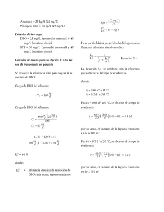 Amoniaco = 25 kg/d (25 mg/L)
Nitrógeno total = 35 kg/d (49 mg/L)
Criterios de descarga:
DBO = 25 mg/L (promedio mensual) y 45
mg/L (máximo diario)
SST = 30 mg/L (promedio mensual) y 45
mg/L (máximo diario)
Cálculos de diseño para la Opción 1: Dos tre-
nes de tratamiento en paralelo
Se resuelve la eficiencia total para lograr la re-
moción de DBO:
Carga de DBO del afluente:
C d
kg
180
af =
Carga de DBO del efluente:
C d
m
L
mg
C d
kg
1000
880 25
20
e
e
3
=
=
` j
.
C Eff C
d
kg
d
kg
1
180 1 0 66 22
e
f
a
2
2
1
1
-
-
^
^
h
h
Eff = 66 %
donde:
Eff = Eficiencia deseada de remoción de
DBO cada etapa, representada por:
Eff C
C C
C
C
Eff
1
n
n
0
0
0
=
-
= -
^
^
h
h
La ecuación básica para el diseño de lagunas con
flujo parcial mixto aireado resulta:
C
C
n
kt
1
1
n
n
0
=
+
Ecuación 5.1
La Ecuación 5.1 se combina con la eficiencia
para obtener el tiempo de residencia.
donde:
k = 0.06 d-1
a 0 °C
k = 0.2 d-1
a 20 °C
Para k = 0.06 d-1
a 0 °C, se obtiene el tiempo de
residencia:
.
% .
.
d d
2 3
66 0 06
100 66 14 1
x = - =
^ h
por lo tanto, el tamaño de la laguna resultante
es de 6 200 m3
Para k = 0.2 d-1
a 20 °C, se obtiene el tiempo de
residencia:
.
% .
.
d d
2 3
66 0 2
100 66 4 2
x = - =
^ h
por lo tanto, el tamaño de la laguna resultante
es de 1 750 m3
 