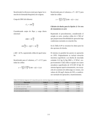 135
Resolviendo la eficiencia total para lograr la re-
moción de demanda bioquímica de oxígeno.
Carga de DBO del afluente:
C d
kg
180
af =
Considerando atajos de flujo y carga diaria
máxima):
DBO d
kg
22
=
d
kg
Eff d
kg
180 1 22
4
2
-
^ h
y Eff = 42 %, suponiendo celdas de igual tama-
ño.
Resolviendo para el volumen, a T = 0 °C para
todas las celdas:
.
% .
.
d d
2 3
42 0 06
100 42 5 3
x = - =
Resolviendo para el volumen, a T = 20 °C para
todas las celdas:
.
% .
.
d d
2 3
42 0 2
100 42 1 6
x = - =
^ h
Cálculos de diseño para la Opción 2: Un tren
de tratamiento en serie
Repitiendo el procedimiento, considerando el
arreglo en serie, resultan celdas de 4 700 m3
que proporcionan flexibilidad de operación bajo
condiciones normales en estación fría.
En la Tabla 5.59 se resumen los datos para las
dos opciones de diseño.
El sistema en paralelo fue puesto en operación
en 1993. Originalmente se incluyó aireación
mecánica superficial y un diseño de mezclado
estándar (1.5 kg O2
/kg DBO y 3 W/m3
, res-
pectivamente). Cada celda se equipó con cuatro
aireadores superficiales de 3.75 kW (5 hp). El
sistema lagunar operó exitosamente, con excep-
ción de ocasiones de sobrecarga en verano, con
valores de 50 mg/L diarios de SST, a condicio-
nes normales de operación y mantenimiento.
Tabla 5.59 Volumen lagunar (m3
) requerido para los sistemas lagunares en serie y en paralelo
Operación Celda A Celda B Celda C Celda D
En paralelo (estación fría) 6 200 6 200 6 200 6 200
En paralelo (estación caliente) 1 750 1 750 1 750 1 750
En serie (estación fría) 4 700 4 700 4 700 4 700
En serie (estación caliente) 1 400 1 400 1 400 1 400
 