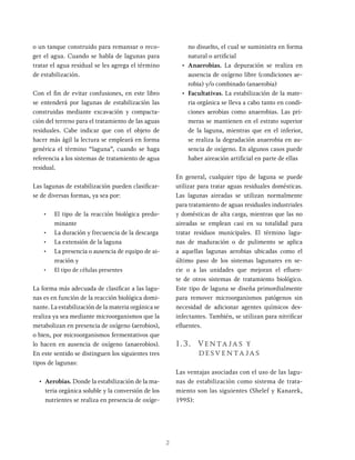 2
o un tanque construido para remansar o reco-
ger el agua. Cuando se habla de lagunas para
tratar el agua residual se les agrega el término
de estabilización.
Con el fin de evitar confusiones, en este libro
se entenderá por lagunas de estabilización las
construidas mediante excavación y compacta-
ción del terreno para el tratamiento de las aguas
residuales. Cabe indicar que con el objeto de
hacer más ágil la lectura se empleará en forma
genérica el término “laguna”, cuando se haga
referencia a los sistemas de tratamiento de agua
residual.
Las lagunas de estabilización pueden clasificar-
se de diversas formas, ya sea por:
• El tipo de la reacción biológica predo-
minante
• La duración y frecuencia de la descarga
• La extensión de la laguna
• La presencia o ausencia de equipo de ai-
reación y
• El tipo de células presentes
La forma más adecuada de clasificar a las lagu-
nas es en función de la reacción biológica domi-
nante. La estabilización de la materia orgánica se
realiza ya sea mediante microorganismos que la
metabolizan en presencia de oxígeno (aerobios),
o bien, por microorganismos fermentativos que
lo hacen en ausencia de oxígeno (anaerobios).
En este sentido se distinguen los siguientes tres
tipos de lagunas:
• Aerobias. Donde la estabilización de la ma-
teria orgánica soluble y la conversión de los
nutrientes se realiza en presencia de oxíge-
no disuelto, el cual se suministra en forma
natural o artificial
• Anaerobias. La depuración se realiza en
ausencia de oxígeno libre (condiciones ae-
robia) y/o combinado (anaerobia)
• Facultativas. La estabilización de la mate-
ria orgánica se lleva a cabo tanto en condi-
ciones aerobias como anaerobias. Las pri-
meras se mantienen en el estrato superior
de la laguna, mientras que en el inferior,
se realiza la degradación anaerobia en au-
sencia de oxígeno. En algunos casos puede
haber aireación artificial en parte de ellas
En general, cualquier tipo de laguna se puede
utilizar para tratar aguas residuales domésticas.
Las lagunas aireadas se utilizan normalmente
para tratamiento de aguas residuales industriales
y domésticas de alta carga, mientras que las no
aireadas se emplean casi en su totalidad para
tratar residuos municipales. El término lagu-
nas de maduración o de pulimento se aplica
a aquellas lagunas aerobias ubicadas como el
último paso de los sistemas lagunares en se-
rie o a las unidades que mejoran el efluen-
te de otros sistemas de tratamiento biológico.
Este tipo de laguna se diseña primordialmente
para remover microorganismos patógenos sin
necesidad de adicionar agentes químicos des-
infectantes. También, se utilizan para nitrificar
efluentes.
1.3. Ventajas y
desventajas
Las ventajas asociadas con el uso de las lagu-
nas de estabilización como sistema de trata-
miento son las siguientes (Shelef y Kanarek,
1995):
 