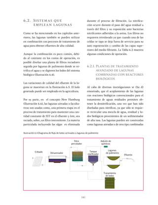 141
6.2. Sistemas que
emplean lagunas
Como se ha mencionado en los capítulos ante-
riores, las lagunas también se pueden utilizar
en combinación con procesos de tratamiento de
agua para obtener efluentes de alta calidad.
Aunque la combinación es poco común, debi-
do al contraste en los costos de operación, es
posible diseñar una planta de filtros rociadores
seguida por lagunas de pulimento donde se ni-
trifica el agua y se digieren los lodos del sistema
biológico (Ilustración 6.4).
Las variaciones de calidad del efluente de la la-
guna se muestran en la Ilustración 6.5. El lodo
generado puede ser empleado en la agricultura.
Por su parte, en el concepto New Hamburg
(Ilustración 6.6), las lagunas aireadas o faculta-
tivas son usadas como, una primera etapa en el
proceso de tratamiento para mantener una can-
tidad constante de SST en el efluente y éste, sea
rociado, sobre, un filtro intermitente. La materia
particulada incluyendo las algas es eliminada
durante el proceso de filtración. La nitrifica-
ción ocurre durante el paso del agua residual a
través del filtro y su exposición ante bacterias
nitrificantes adheridas a la arena. Los filtros no
requieren retrolavado ya que cuando una de las
celdas se tapa se deja fuera de servicio para su
auto regeneración y cambio de las capas supe-
riores del medio filtrante. La Tabla 6.2 muestra
algunas condiciones de operación.
6.2.1. Plantas de tratamiento
avanzado de lagunas
combinadas con reactores
biológicos
Al cabo de diversas investigaciones se (ha d)
emostrado, que el acoplamiento de las lagunas
con reactores biológicos convencionales para el
tratamiento de aguas residuales permiten ob-
tener la desnitrificación, una vez que han sido
diseñadas para nitrificar, ya que sólo se requie-
re recircular una mezcla de agua, residual y lo-
dos biológicos provenientes de un sedimentador
de alta tasa. Las lagunas pueden ser construidas
como lagunas aireadas o de otro tipo combinadas
Ilustración 6.4 Diagrama de flujo de lodos activados y lagunas de pulimento
Cribado
Filtro
percolador
Tanque
clarificador
Adición de
químicos
Efluente
Tratamiento
de lodos
Desarenador
Lagunas
de pulimento
 