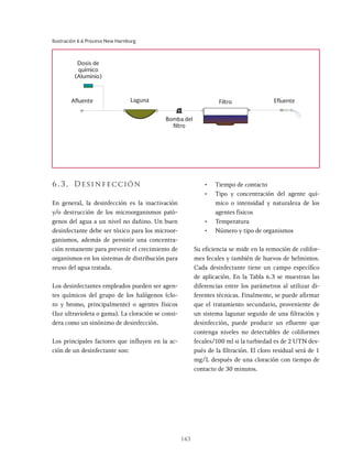 143
Ilustración 6.6 Proceso New Harnburg
Dosis de
químico
(Aluminio)
Efluente
Afluente Filtro
Laguna
Bomba del
filtro
6.3. Desinfección
En general, la desinfección es la inactivación
y/o destrucción de los microorganismos pató-
genos del agua a un nivel no dañino. Un buen
desinfectante debe ser tóxico para los microor-
ganismos, además de persistir una concentra-
ción remanente para prevenir el crecimiento de
organismos en los sistemas de distribución para
reuso del agua tratada.
Los desinfectantes empleados pueden ser agen-
tes químicos del grupo de los halógenos (clo-
ro y bromo, principalmente) o agentes físicos
(Iuz ultravioleta o gama). La cloración se consi-
dera como un sinónimo de desinfección.
Los principales factores que influyen en la ac-
ción de un desinfectante son:
• Tiempo de contacto
• Tipo y concentración del agente quí-
mico o intensidad y naturaleza de los
agentes físicos
• Temperatura
• Número y tipo de organismos
Su eficiencia se mide en la remoción de colifor-
mes fecales y también de huevos de helmintos.
Cada desinfectante tiene un campo específico
de aplicación. En la Tabla 6.3 se muestran las
diferencias entre los parámetros al utilizar di-
ferentes técnicas. Finalmente, se puede afirmar
que el tratamiento secundario, proveniente de
un sistema lagunar seguido de una filtración y
desinfección, puede producir un efluente que
contenga niveles no detectables de coliformes
fecales/100 ml si la turbiedad es de 2 UTN des-
pués de la filtración. El cloro residual será de 1
mg/L después de una cloración con tiempo de
contacto de 30 minutos.
 