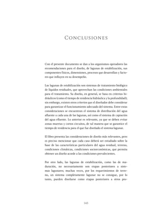 145
Con el presente documento se dan a los organismos operadores las
recomendaciones para el diseño, de lagunas de estabilización, sus
componentes físicos, dimensiones, procesos que desarrollan y facto-
res que influyen en su desempeño.
Las lagunas de estabilización son sistemas de tratamiento biológico
de líquidos residuales, que aprovechan las condiciones ambientales
para el tratamiento. Su diseño, en general, se basa en criterios hi-
dráulicos (como el tiempo de residencia hidráulica y la profundidad);
sin embargo, existen otros criterios que el diseñador debe considerar
para garantizar el funcionamiento adecuado del sistema. Entre estas
consideraciones se encuentran el sistema de distribución del agua
afluente a cada una de las lagunas, así como el sistema de captación
del agua efluente. Lo anterior es relevante, ya que se deben evitar
zonas muertas y cortos circuitos, de tal manera que se garantice el
tiempo de residencia para el que fue diseñado el sistema lagunar.
El libro presenta las consideraciones de diseño más relevantes, pero
es preciso mencionar que cada caso deberá ser estudiado sobre la
base de las características particulares del agua residual, terreno,
condiciones climáticas, condiciones socioeconómicas, que permita
obtener un diseño acorde a las condiciones prevalecientes.
Por otro lado, las lagunas de estabilización, como las de ma-
duración, no necesariamente son etapas posteriores a siste-
mas lagunares; muchas veces, por los requerimientos de terre-
no, un sistema completamente lagunar no se consigue, por lo
tanto, pueden diseñarse como etapas posteriores a otros pro-
Conclusiones
 