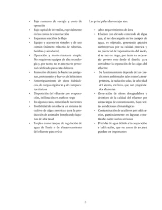 3
• Bajo consumo de energía y costo de
operación
• Bajo capital de inversión, especialmente
en los costos de construcción
• Esquemas sencillos de flujo
• Equipo y accesorios simples y de uso
común (número mínimo de tuberías,
bombas y aeradores)
• Operación y mantenimiento simple.
No requieren equipos de alta tecnolo-
gía y, por tanto, no es necesario perso-
nal calificado para estas labores
• Remoción eficiente de bacterias patóge-
nas, protozoarios y huevos de helmintos
• Amortiguamiento de picos hidráuli-
cos, de cargas orgánicas y de compues-
tos tóxicos
• Disposición del efluente por evapora-
ción, infiltración en suelo o riego
• En algunos casos, remoción de nutrientes
• Posibilidad de establecer un sistema de
cultivo de algas proteicas para la pro-
ducción de animales (empleando lagu-
nas de alta tasa)
• Empleo como tanque de regulación de
agua de lluvia o de almacenamiento
del efluente para reúso
Las principales desventajas son:
• Altos requerimientos de área
• Efluente con elevado contenido de algas
que, al ser descargado en los cuerpos de
agua, es objetado, generando grandes
controversias por su calidad proteica y
su potencial de taponamiento del suelo,
si se usa en riego, por tanto es necesa-
rio preveer esto desde el diseño, para
considerar la separación de las algas del
efluente
• Su funcionamiento depende de las con-
diciones ambientales tales como la tem-
peratura, la radiación solar, la velocidad
del viento, etcétera, que son propieda-
des aleatorias
• Generación de olores desagradables y
deterioro de la calidad del efluente por
sobrecargas de contaminantes, bajo cier-
tas condiciones climatológicas
• Contaminación de acuíferos por infiltra-
ción, particularmente en lagunas cons-
truidas sobre suelos arenosos
• Pérdidas de agua debido a la evaporación
e infiltración, que en zonas de escasez
pueden ser importantes
 