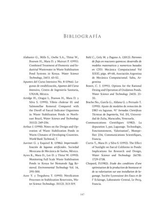 147
Alabaster G., Mills S., Osebe S.A., Thitai W.,
Pearson H., Mara D. y Muiruri P. (1991).
Combined Treatment of Domestic and In-
dustrial Wastewater in Waste Stabilisation
Pond Systems in Kenya. Water Science
Technology, 24(1). 43-52.
Apuntes del Curso Intensivo No. 8 (1966). La-
gunas de estabilización, Apuntes del Curso
Intensivo, Centro de Ingeniería Sanitaria,
UNAM, México.
Arridge H., Oragui L, Pearson H., Mara D. y
Silva S. (1995). Vibrio cholerae 01 and
Salmonellae Removal Compared with
the Dieoff of Faecal Indicator Organisms
in Waste Stabilization Ponds in North-
east Brazil, Water Science and Technology
31(12). 249-256.
Arthur J. (1990). Notes on the Design and Op-
eration of Waste Stabilization Ponds in
Warm Climates of Developing Countries.
World Bank Technical, 7.
Auvinet G. y Esquivel R. (1986). Impermeabi-
lización de lagunas artificiales. Sociedad
Mexicana de Mecánica de Suelos, México.
Ayres R., Mara D., Lee D. y Thitai W. (1993).
Monitoring Full Scale Waste Stabilisation
Ponds in Kenya for Nematode Egg Re-
moval. Environmental Technology Vol. 14,
295-300.
Azov Y. y Tregubova T. (1995). Nitrification
Processes in Stabilization Reservoirs, Wa-
ter Science Technology. 31(12). 313-319.
Bahl C., Gely M. y Pagano A. (2012). Patrones
de flujo en reactores quimicos: desarrollo de
modelos matematicos y numericos basados
en CFD. Mecánica Computacional Vol
XXXI, págs. 49-68, Asociación Argentina
de Mecánica Computacional. Salta, Ar-
gentina
Bower, C. J. (1991). Options for the Rational
Desing and Operation of Oxidation Ponds.
Water Science and Technology 24(5). 21-
32.
Bracho No., Garcla G., Aldana G. y Perrualo T.
(1995). Ajuste de modelos de remoción de
DBO en lagunas. 91’ Jornadas Cientificas
Técnicas de Ingeniería, Vol. IH, Universi-
dad de Zulia, Maracaibo, Venezuela.
Communications Cientifiques (1982). La
depuration 1, par, Lagunage. Technologie,
Fonctionnement, Valorisation", Montpe-
llier 234, Communications Scientifiques,
Francia.
Curtis T., Mara D. y Silva S. (1992). The Effect
of Sunlight on Faecal Coliforms in Ponds:
Implications for Research and Design,
Water Science and Technology 26(78).
1729-1738.
Chopard, P.(1982). Etude des conditions d’une
optimisation de la production de bioniasse et
de sa valorisation sur une installation de la-
gunage. Sociéte Lyonnaisse des Eaux et de
l’ Eclairage, Laboratorie Central, Le Pecq,
Francia.
Bibliogr afía
 